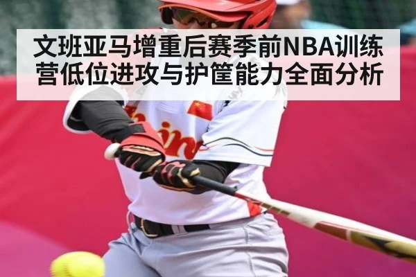 文班亚马增重后赛季前NBA训练营低位进攻与护筐能力全面分析