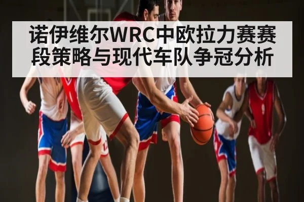 诺伊维尔WRC中欧拉力赛赛段策略与现代车队争冠分析